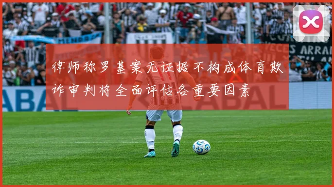 律师称罗基案无证据不构成体育欺诈审判将全面评估各重要因素